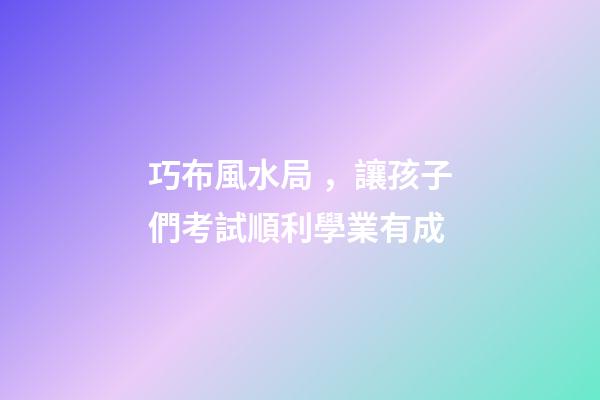 巧布風水局，讓孩子們考試順利學業有成